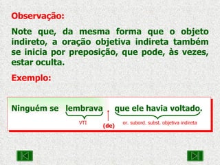 Observação: Note que, da mesma forma que o objeto indireto, a oração objetiva indireta também se inicia por preposição, que pode, às vezes, estar oculta. Exemplo: Ninguém se  lembrava  que ele havia voltado. VTI or. subord. subst. objetiva indireta (de) 