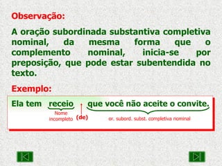 Observação: A oração subordinada substantiva completiva nominal, da mesma forma que o complemento nominal, inicia-se por preposição, que pode estar subentendida no texto. Exemplo: Ela tem  receio  que você não aceite o convite. Nome incompleto or. subord. subst. completiva nominal (de) 