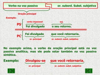 No exemplo acima, o verbo da oração principal está na voz passiva analítica, mas ele pode estar também na voz passiva sintética. Exemplo:   Divulgou-se  que você retornaria. or. principal or. subord. subst. subjetiva Verbo na voz passiva   or. subord. Subst. subjetiva Oração principal Exemplo: verbo impessoal  suj. Foi divulgado  o seu retorno . PS Foi divulgado  que você retornaria .   or. principal  or. subord. subst. subjetiva PC 