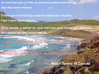 Muitas vezes as pessoas são egocêntricas, ilógicas e insensatas. Perdoe-as assim mesmo Se você é gentil, as pessoas podem acusá-la de egoista, interesseira. Seja gentil assim mesmo Se você é uma vencedora, terá alguns falsos amigos e alguns inimigos verdadeiros. Vença assim mesmo Se você é honesta e franca, as pessoas podem enganá-la. Seja honesta e franca assim mesmo O que você levou anos para construir, alguém pode destruir de uma hora para outra. Construa assim mesmo Se você tem paz e é feliz, as pessoas podem sentir inveja. Seja feliz assim mesmo O bem que você faz hoje pode ser esquecido amanhã. Faça o bem assim mesmo Dê ao mundo o melhor de você, mas isso pode nunca ser o bastante. Dê o melhor de você assim mesmo. Veja você que, no final das contas é entre você e Deus. Nunca foi entre você e as outras pessoas. Madre Teresa de Calcutá