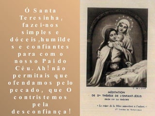 Ó Santa Teresinha, fazei-nos simples e dóceis,humildes e confiantes para com o nosso Pai do Céu. Ah! não permitais que ofendamos pelo pecado,  que O contristemos pela desconfiança! Assisti-nos em todos os perigos e necessidades; socorrei-nos em todas as aflições; alcançai-nos todas as graças espirituais e temporais, particularmente.........; valei-nos na vida e na morte. 