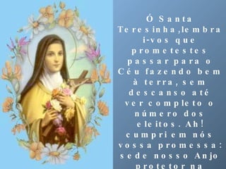 Ó Santa Teresinha,lembrai-vos que prometestes passar para o Céu fazendo bem à terra, sem descanso até ver completo o número dos eleitos. Ah! cumpri em nós vossa promessa: sede nosso Anjo protetor na travessia desta vida e não descansais até que nos vejais  no Céu cantando ao vosso lado eternamente as ternuras do Amor misericordioso do Coração de Jesus. Amém. 