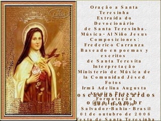 Oração a Santa Teresinha Extraída do Devocionário de Santa Teresinha. Música- Al Niño Jesus Composiciones: Frederico Carranza Baseado en poemas y escritos  de Santa Teresita Interpretação Ministerio de Música de la Comunidad Jésed Fotos  Irmã Adelina Augusta Arquivo Pessoal Formatação José Honório josehonoriocardoso@uol.com.br  Salvador-Bahia- Brasil 01 de outubro de 2008 Festa de Santa Teresinha do Menino Jesus 