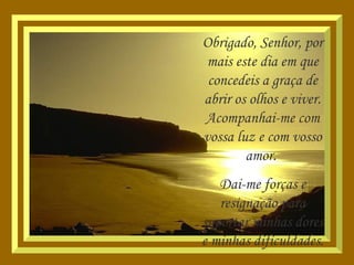 Obrigado, Senhor, por mais este dia em que concedeis a graça de abrir os olhos e viver. Acompanhai-me com vossa luz e com vosso amor.  Dai-me forças e resignação para suportar minhas dores e minhas dificuldades. 