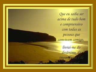 Que eu saiba ser acima de tudo bom e compreensivo com todas as pessoas que convivem comigo.  livrai-me do desânimo, da impaciência e de todo o mal. 