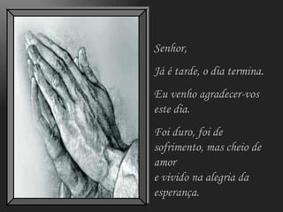 Senhor, Já é tarde, o dia termina. Eu venho agradecer-vos este dia. Foi duro, foi de sofrimento, mas cheio de amor e vivido na alegria da esperança. 