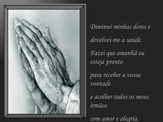 Diminui minhas dores e  devolvei-me a saúde. Fazei que amanhã eu esteja pronto para receber a vossa vontade e acolher todos os meus irmãos com amor e alegria. 