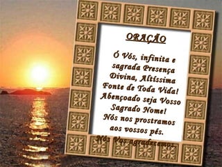 ORAÇÃO Ó Vós, infinita e sagrada Presença Divina, Altíssima Fonte de Toda Vida! Abençoado seja Vosso Sagrado Nome! Nós nos prostramos aos vossos pés. Nós Vos agradecemos.