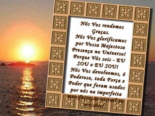 Nós Vos rendemos Graças. Nós Vos glorificamos por Vossa Majestosa Presença no Universo! Porque Vós sois - EU SOU o EU SOU! Nós Vos devolvemos, ó Poderoso, toda Força e Poder que foram usados por nós na imperfeita manifestação visível ou invisível.