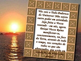 Vós sois o Todo-Poderoso do Universo! Não existe outro poder em atividade. Seja feita a Vossa vontade - em nós, agora. Deixai Vosso Reino manifestar-se, constantemente, na face da Terra, através de todo o tempo, nos corações de todos os que são abençoados, que estão em condições de viver esta graça!
