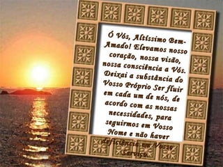 Ó Vós, Altíssimo Bem-Amado! Elevamos nosso coração, nossa visão, nossa consciência a Vós. Deixai a substância do Vosso Próprio Ser fluir em cada um de nós, de acordo com as nossas necessidades, para seguirmos em Vosso Nome e não haver deficiência em Vosso Serviço.