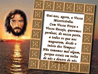 Dai-nos, agora, a Vossa Misericórdia. Com Vossa Força e Vosso Desejo, queremos perdoar, de nossa parte, a todos os que nos magoaram, desde o início dos Tempos! Não tememos mal algum, porque estais em volta de nós e dentro de nós. KRISHNA Dú