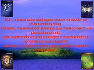 Eu .. mereço estar aqui agora e sou merecedor de muitas coisas boas.  Portanto, me abro e compreendo que mereço dispor de plena abundância  para suprir todos os meus desejos e necessidades, e compreendo que o Espírito  está aqui para dar-me amor, paz, equilíbrio, saúde e prosperidade  