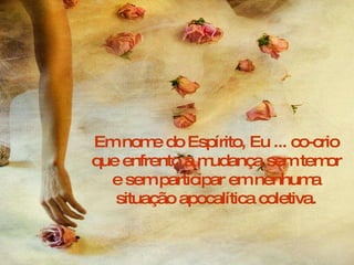 Em nome do Espírito, Eu ... co-crio que enfrento a mudança sem temor e sem participar em nenhuma situação apocalítica coletiva. 