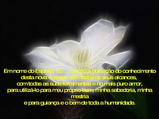 Em nome do Espírito, Eu ... co-crio a obtenção do conhecimento desta nova energia, com todos os seus alcances,  com todas as suas ferramentas e no mais puro amor, para utilizá-lo para meu próprio bem, minha sabedoria, minha mestria e para guiança e o bem de toda a humanidade. 