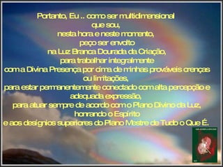 Portanto, Eu .. como ser multidimensional  que sou,  nesta hora e neste momento,  peço ser envolto na Luz Branca Dourada da Criação, para trabalhar integralmente com a Divina Presença por cima de minhas prováveis crenças ou limitações,  para estar permanentemente conectado com alta percepção e adequada expressão,  para atuar sempre de acordo com o Plano Divino da Luz, honrando o Espírito e aos desígnios superiores do Plano Mestre de Tudo o Que É.   