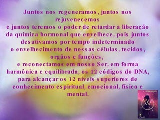 Juntos nos regeneramos, juntos nos rejuvenecemos e juntos teremos o poder de retardar a liberação da química hormonal que envelhece, pois juntos desativamos por tempo indeterminado o envelhecimento de nossas células, tecidos, orgãos e funções,  e reconectamos em nosso Ser, em forma harmônica e equilibrada, os 12 códigos do DNA, para alcançar os 12 níveis superiores de conhecimento espiritual, emocional, físico e mental.   
