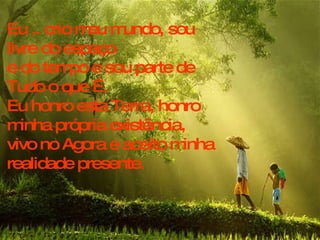Eu .. crio meu mundo, sou livre do espaço e do tempo e sou parte de Tudo o que É.  Eu honro esta Terra, honro minha própria existência,  vivo no Agora e aceito minha realidade presente. 
