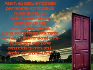 Assim, eu estou em contato permanente com todos os níveis de meu Eu Multidimensional que desfrutam de total prosperidade material,  a qual se manifesta totalmente no nível multidimensional onde se encontra esta parte expandida de mim, aqui, Agora, no planeta Terra. 