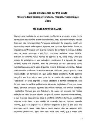 1
Oração de Sapiência por Mia Couto
Universidade Eduardo Mondlane, Maputo, Moçambique
2005
OS SETE SAPATOS SUJOS
Começo pela confissão de um sentimento conflituoso: é um prazer e uma honra
ter recebido este convite e estar aqui convosco. Mas, ao mesmo tempo, não sei
lidar com este nome pomposo: "oração de sapiência". De propósito, escolhi um
tema sobre o qual tenho apenas algumas, mal contidas, ignorâncias. Todos os
dias somos confrontados com o apelo exaltante de combater a pobreza. E todos
nós, de modo generoso e patriótico, queremos participar nessa batalha.
Existem, no entanto, várias formas de pobreza. E há, entre todas, uma que
escapa às estatísticas e aos indicadores numéricos: é a penúria da nossa
reflexão sobre nós mesmos. Falo da dificuldade de nos pensarmos como
sujeitos históricos, como lugar de partida e como destino de um sonho. Falarei
aqui na minha qualidade de escritor tendo escolhido um terreno que é a nossa
interioridade, um território em que somos todos amadores. Neste domínio
ninguém tem licenciatura, nem pode ter a ousadia de proferir orações de
"sapiência". O único segredo, a única sabedoria é sermos verdadeiros, não
termos medo de partilhar publicamente as nossas fragilidades. É isso que venho
fazer, partilhar convosco algumas das minhas dúvidas, das minhas solitárias
cogitações. Começo por um fait-divers. Há agora um anúncio nas nossas
estações de rádio em que alguém pergunta à vizinha: diga-me minha senhora,
o que é que se passa em sua casa, o seu filho é chefe de turma, as suas filhas
casaram muito bem, o seu marido foi nomeado director, diga-me, querida
vizinha, qual é o segredo? E a senhora responde: é que lá em casa nós
comemos arroz marca…(não digo a marca porque não me pagaram este
momento publicitário). Seria bom que assim que fosse, que a nossa vida
 