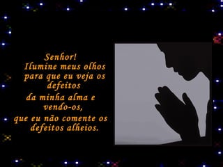 Senhor! Ilumine meus olhos para que eu veja os defeitos   da minha alma e vendo-os,  que eu não comente os defeitos alheios. 