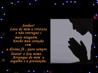 Senhor! Leve de mim a tristeza e não entregue  a mais ninguém. Enche meu coração com   a divina fé , para sempre  louvar   o Seu nome. Arranque de mim  o orgulho e a presunção. 