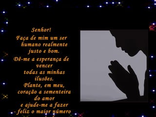 Senhor! Faça de mim um ser humano realmente justo e bom. Dê-me a esperança de vencer todas as minhas ilusões. Plante, em meu, coração a sementeira do amor e ajude-me a fazer feliz o maior número possível   de pessoas, para ampliar seus dias   risonhos e resumir  suas noites   tristonhas.   