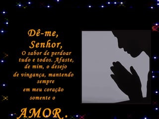 Dê-me, Senhor, O sabor de perdoar tudo e todos. Afaste, de mim, o desejo   de vingança, mantendo sempre   em meu coração somente o  AMOR   . 