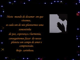 Neste  mundo de desamor  em que vivemos,  se cada um de nós plantarmos uma  sementinha de paz, esperança e harmonia, conseguiremos fazer  do nosso  planeta um campo de amor e compreensão. Beijo  carinhoso. 
