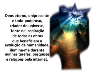 Deus eterno, onipresente
e todo-poderoso,
criador do universo,
fonte de inspiração
de todas as obras
que beneficiam a
evolução da humanidade,
ilumina-me durante
minhas tarefas, pesquisas
e relações pela internet.
 