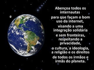 Abençoa todos os
internautas
para que façam o bom
uso da internet,
visando a uma
integração solidária
e sem fronteiras,
respeitando a
privacidade,
a cultura, a ideologia,
a religião e os direitos
de todos os irmãos e
irmãs do planeta.
 