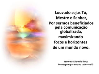 Texto extraido do livro:
Mensagem para o ano todo - vol 3
Louvado sejas Tu,
Mestre e Senhor,
Por sermos beneficiados
pela comunicação
globalizada,
maximizando
focos e horizontes
de um mundo novo.
 