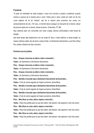 Presidente:
“A partir da intimidade de cada coração, o amor cria vínculos e amplia a existência, quando
arranca a pessoa de si mesma para o outro. Feitos para o amor, existe em cada um de nós
«uma espécie de lei de “êxtase”: sair de si mesmo para encontrar nos outros um
acrescentamento de ser». Por isso, «o homem deve conseguir um dia partir de si mesmo, deixar
de procurar apoio em si mesmo, deixar-se levar». (Francisco, FT, 88)
Aqui estamos para, em comunhão com toda a igreja, darmos continuidade a este tempo de
Oração.
Que este tempo seja testemunho vivo da nossa fé. Que o nosso silêncio, a nossa oração, os
nossos cânticos sejam ato de amor a Jesus Cristo, no Santíssimo Sacramento, e por Ele a Deus
Pai, criador e Senhor do Céu e da terra.
Ponhamo-nos de joelhos.
Pres. – Graças e louvores se dêem a todo o momento!...
Todos – Ao Santíssimo e Diviníssimo Sacramento.
Pres. – Graças e louvores se dêem a todo o momento!...
Todos – Ao Santíssimo e Diviníssimo Sacramento.
Pres. – Graças e louvores se dêem a todo o momento!...
Todos – Ao Santíssimo e Diviníssimo Sacramento.
Pres. – Bendito e louvado seja o Santíssimo Sacramento da Eucaristia!...
Todos – Fruto do ventre sagrado da Virgem puríssima, Santa Maria.
Pres. – Bendito e louvado seja o Santíssimo Sacramento da Eucaristia!...
Todos – Fruto do ventre sagrado da Virgem puríssima, Santa Maria.
Pres. – Bendito e louvado seja o Santíssimo Sacramento da Eucaristia!...
Todos – Fruto do ventre sagrado da Virgem puríssima, Santa Maria.
Pres. – Meu Deus eu creio, adoro, espero e amo-Vos!...
Todos – Peço-Vos perdão para os que não crêem, não adoram, não esperam e não Vos amam.
Pres. – Meu Deus eu creio, adoro, espero e amo-Vos!...
Todos – Peço-Vos perdão para os que não crêem, não adoram, não esperam e não Vos amam.
Pres. – Meu Deus eu creio, adoro, espero e amo-Vos!...
Todos – Peço-Vos perdão para os que não crêem, não adoram, não esperam e não Vos amam.
Proposta Oração e Adoração 24 horas para o Senhor * 26/março/2022 * CNE 1275 Airães / 694 Margaride / 680
Santão
 