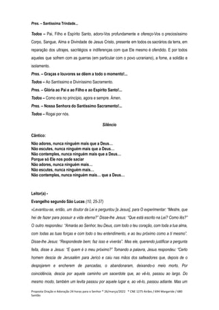 Pres. – Santíssima Trindade...
Todos – Pai, Filho e Espírito Santo, adoro-Vos profundamente e ofereço-Vos o preciosíssimo
Corpo, Sangue, Alma e Divindade de Jesus Cristo, presente em todos os sacrários da terra, em
reparação dos ultrajes, sacrilégios e indiferenças com que Ele mesmo é ofendido. E por todos
aqueles que sofrem com as guerras (em particular com o povo ucraniano), a fome, a solidão e
isolamento.
Pres. – Graças e louvores se dêem a todo o momento!...
Todos – Ao Santíssimo e Diviníssimo Sacramento.
Pres. – Glória ao Pai e ao Filho e ao Espírito Santo!...
Todos – Como era no princípio, agora e sempre. Ámen.
Pres. – Nossa Senhora do Santíssimo Sacramento!...
Todos – Rogai por nós.
Silêncio
Cântico:
Não adores, nunca ninguém mais que a Deus…
Não escutes, nunca ninguém mais que a Deus…
Não contemples, nunca ninguém mais que a Deus…
Porque só Ele nos pode saciar
Não adores, nunca ninguém mais…
Não escutes, nunca ninguém mais…
Não contemples, nunca ninguém mais… que a Deus…
Leitor(a) -
Evangelho segundo São Lucas (10, 25-37)
«Levantou-se, então, um doutor da Lei e perguntou [a Jesus], para O experimentar: “Mestre, que
hei de fazer para possuir a vida eterna?” Disse-lhe Jesus: “Que está escrito na Lei? Como lês?”
O outro respondeu: “Amarás ao Senhor, teu Deus, com todo o teu coração, com toda a tua alma,
com todas as tuas forças e com todo o teu entendimento, e ao teu próximo como a ti mesmo”.
Disse-lhe Jesus: “Respondeste bem; faz isso e viverás”. Mas ele, querendo justificar a pergunta
feita, disse a Jesus: “E quem é o meu próximo?” Tomando a palavra, Jesus respondeu: “Certo
homem descia de Jerusalém para Jericó e caiu nas mãos dos salteadores que, depois de o
despojarem e encherem de pancadas, o abandonaram, deixando-o meio morto. Por
coincidência, descia por aquele caminho um sacerdote que, ao vê-lo, passou ao largo. Do
mesmo modo, também um levita passou por aquele lugar e, ao vê-lo, passou adiante. Mas um
Proposta Oração e Adoração 24 horas para o Senhor * 26/março/2022 * CNE 1275 Airães / 694 Margaride / 680
Santão
 