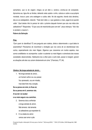 samaritano, que ia de viagem, chegou ao pé dele e, vendo-o, encheu-se de compaixão.
Aproximou-se, ligou-lhe as feridas, deitando nelas azeite e vinho, colocou-o sobre a sua própria
montada, levou-o para uma estalagem e cuidou dele. No dia seguinte, tirando dois denários,
deu-os ao estalajadeiro, dizendo: ‘Trata bem dele e, o que gastares a mais, pagar-to-ei quando
voltar’. Qual destes três te parece ter sido o próximo daquele homem que caiu nas mãos dos
salteadores?” Respondeu: “O que usou de misericórdia para com ele”. Jesus retorquiu: “Vai e faz
tu também o mesmo”»
Palavra da Salvação
Pres.
“Com quem te identificas? É uma pergunta sem rodeios, direta e determinante: a qual deles te
assemelhas? Precisamos de reconhecer a tentação que nos cerca de se desinteressar dos
outros, especialmente dos mais frágeis. Digamos que crescemos em muitos aspetos, mas
somos analfabetos no acompanhar, cuidar e sustentar os mais frágeis e vulneráveis das nossas
sociedades desenvolvidas. Habituamo-nos a olhar para o outro lado, passar à margem, ignorar
as situações até elas nos caírem diretamente em cima.” (Francisco, FT, 64)
Cântico: Na longa estrada de Jericó…
1. Na longa estrada de Jericó…
um homem sofre e eu vou passar.
Vou apressado, vou em missão,
mas bate forte meu coração.
Se eu penso em mim, tu ficas só.
Se eu penso em ti, seremos nós.
A tua dor vai acabar
e eu mais seguro vou caminhar.
2. Seremos dois a enfrentar
a longa estrada de Jericó.
Não temerei, não temerás
os salteadores que espreitam lá.
3. E na cidade de Jericó
vamos cear amor e pão
Proposta Oração e Adoração 24 horas para o Senhor * 26/março/2022 * CNE 1275 Airães / 694 Margaride / 680
Santão
 