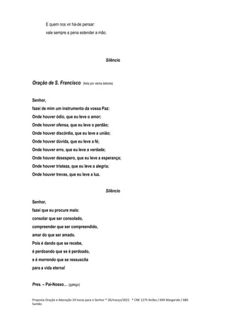 E quem nos vir há-de pensar:
vale sempre a pena estender a mão.
Silêncio
Oração de S. Francisco (feita por vários leitores)
Senhor,
fazei de mim um instrumento da vossa Paz:
Onde houver ódio, que eu leve o amor;
Onde houver ofensa, que eu leve o perdão;
Onde houver discórdia, que eu leve a união;
Onde houver dúvida, que eu leve a fé;
Onde houver erro, que eu leve a verdade;
Onde houver desespero, que eu leve a esperança;
Onde houver tristeza, que eu leve a alegria;
Onde houver trevas, que eu leve a luz.
Silêncio
Senhor,
fazei que eu procure mais:
consolar que ser consolado,
compreender que ser compreendido,
amar do que ser amado.
Pois é dando que se recebe,
é perdoando que se é perdoado,
e é morrendo que se ressuscita
para a vida eterna!
Pres. – Pai-Nosso… (galego)
Proposta Oração e Adoração 24 horas para o Senhor * 26/março/2022 * CNE 1275 Airães / 694 Margaride / 680
Santão
 