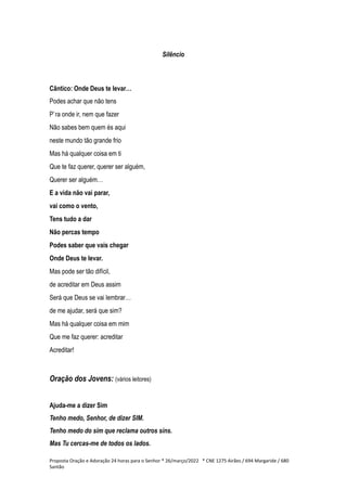 Silêncio
Cântico: Onde Deus te levar…
Podes achar que não tens
P`ra onde ir, nem que fazer
Não sabes bem quem és aqui
neste mundo tão grande frio
Mas há qualquer coisa em ti
Que te faz querer, querer ser alguém,
Querer ser alguém…
E a vida não vai parar,
vai como o vento,
Tens tudo a dar
Não percas tempo
Podes saber que vais chegar
Onde Deus te levar.
Mas pode ser tão difícil,
de acreditar em Deus assim
Será que Deus se vai lembrar…
de me ajudar, será que sim?
Mas há qualquer coisa em mim
Que me faz querer: acreditar
Acreditar!
Oração dos Jovens: (vários leitores)
Ajuda-me a dizer Sim
Tenho medo, Senhor, de dizer SIM.
Tenho medo do sim que reclama outros sins.
Mas Tu cercas-me de todos os lados.
Proposta Oração e Adoração 24 horas para o Senhor * 26/março/2022 * CNE 1275 Airães / 694 Margaride / 680
Santão
 