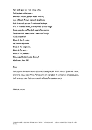 Para onde quer que volte o meu olhar,
Tu lá estás à minha espera.
Procuro o barulho, porque receio ouvir-Te,
mas infiltraste-Te num momento de silêncio.
Fujo da estrada, porque Te vislumbrei ao longe,
mas na saída do atalho, já me esperas, quando chego.
Onde esconder-me? Por toda a parte Te encontro.
Tenho medo de me encontrar cara a cara Contigo:
Tu és um sedutor.
Medo de dar-Te a mão:
na Tua mão a prendes.
Medo da Tua exigência…
Medo do Teu amor…
Medo da Tua presença.
Mas porquê tantos medos, Senhor?
Ajuda-me a dizer SIM.
Pres:
Vamos partir, com a alma e o coração cheios de alegria, pois Nossa Senhora ajudou-nos a rezar,
a louvar a Jesus, nosso Amigo. Vamos partir com o propósito de sermos mais amigos de Jesus,
de O amarmos mais. Continuemos a pedir a Nossa Senhora essa graça.
Cântico: (à escolha)
Proposta Oração e Adoração 24 horas para o Senhor * 26/março/2022 * CNE 1275 Airães / 694 Margaride / 680
Santão
 