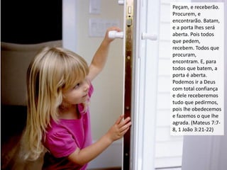 Peçam, e receberão.
Procurem, e
encontrarão. Batam,
e a porta lhes será
aberta. Pois todos
que pedem,
recebem. Todos que
procuram,
encontram. E, para
todos que batem, a
porta é aberta.
Podemos ir a Deus
com total confiança
e dele receberemos
tudo que pedirmos,
pois lhe obedecemos
e fazemos o que lhe
agrada. (Mateus 7:7-
8, 1 João 3:21-22)
 