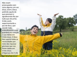 Não vivam
preocupados com
coisa alguma; em vez
disso, orem a Deus
pedindo aquilo de
que precisam e
agradecendo-lhe por
tudo que ele já fez.
Então vocês
experimentarão a
paz de Deus, que
excede todo
entendimento e que
guardará seu coração
e sua mente em
Cristo Jesus. E Deus
lhes suprirá todas as
necessidades por
meio das riquezas
gloriosas que nos
foram dadas em
Cristo Jesus.
(Filipenses 4:6-7,19)
 