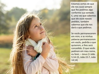 Estamos certos de que
ele nos ouve sempre
que lhe pedimos algo
conforme sua vontade.
E, uma vez que sabemos
que ele ouve nossos
pedidos, também
sabemos que ele nos
dará o que pedimos.
Se vocês permanecerem
em mim, e as minhas
palavras permanecerem
em vocês, pedirão o que
quiserem, e lhes será
concedido. O que vocês
pedirem em meu nome,
eu farei. – Jesus (1 João
5:14-15, João:15:7, João
14:14)
 