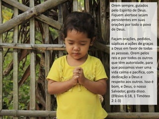 Orem sempre, guiados
pelo Espírito de Deus.
Fiquem alertase sejam
persistentes em suas
orações por todo o povo
de Deus.
Façam orações, pedidos,
súplicas e ações de graças
a Deus em favor de todas
as pessoas. Orem pelos
reis e por todos os outros
que têm autoridade, para
que possamos viver uma
vida calma e pacífica, com
dedicação a Deus e
respeito aos outros. Isso é
bom, e Deus, o nosso
Salvador, gosta disso.
(Efésios 6:18, 1 Timóteo
2:1-3)
 