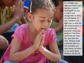 Em verdade vos
digo que tudo o que
ligardes na terra
será ligado no céu,
e tudo o que
desligardes na terra
será desligado no
céu. Também vos
digo que, se dois de
vós concordarem na
terra acerca de
qualquer coisa que
pedirem, isso lhes
será feito por meu
Pai, que está nos
céus. Porque onde
estiverem dois ou
três reunidos em
meu nome, aí estou
eu no meio deles.
(Mateus 18:18-20)
 