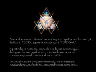 Buscando eliminar todos os bloqueios que atrapalham minha evolução,  dedicarei  AGORA alguns momentos para “PERDOAR”.    A partir deste momento, eu perdôo todas as pessoas que,  de alguma forma, me ofenderam, me machucaram ou me  causaram alguma dificuldade desnecessária.    Perdôo sinceramente quem me rejeitou, me entristeceu,  me abandonou, me humilhou, me amedrontou ou me iludiu. 