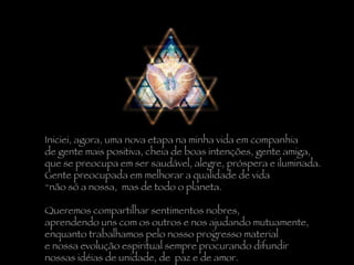 Iniciei, agora, uma nova etapa na minha vida em companhia  de gente mais positiva, cheia de boas intenções, gente amiga,  que se preocupa em ser saudável, alegre, próspera e iluminada.  Gente preocupada em melhorar a qualidade de vida  não só a nossa,  mas de todo o planeta. Queremos compartilhar sentimentos nobres,  aprendendo uns com os outros e nos ajudando mutuamente,  enquanto trabalhamos pelo nosso progresso material  e nossa evolução espiritual sempre procurando difundir  nossas idéias de unidade, de  paz e de amor. 