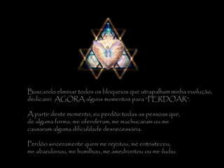 Buscando eliminar todos os bloqueios que atrapalham minha evolução,  dedicarei  AGORA alguns momentos para “PERDOAR”.    A partir deste momento, eu perdôo todas as pessoas que,  de alguma forma, me ofenderam, me machucaram ou me  causaram alguma dificuldade desnecessária.    Perdôo sinceramente quem me rejeitou, me entristeceu,  me abandonou, me humilhou, me amedrontou ou me iludiu. 