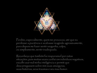 Perdôo, especialmente, quem me provocou, até que eu  perdesse a paciência e acabasse reagindo agressivamente,  para depois me fazer sentir vergonha, culpa,  ou simplesmente, sentir inadequada.   Reconheço que também fui responsável por estas  situações, pois muitas vezes confiei em indivíduos negativos,  escolhi usar mal minha inteligência e permiti que  descarregassem sobre mim suas amarguras,  suas histórias, seus traumas e seu mau humor. 