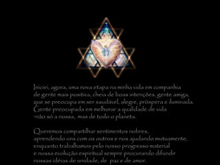 Iniciei, agora, uma nova etapa na minha vida em companhia  de gente mais positiva, cheia de boas intenções, gente amiga,  que se preocupa em ser saudável, alegre, próspera e iluminada.  Gente preocupada em melhorar a qualidade de vida  não só a nossa,  mas de todo o planeta. Queremos compartilhar sentimentos nobres,  aprendendo uns com os outros e nos ajudando mutuamente,  enquanto trabalhamos pelo nosso progresso material  e nossa evolução espiritual sempre procurando difundir  nossas idéias de unidade, de  paz e de amor. 