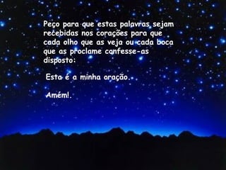 Esta é a minha oração.
Amém!.
Peço para que estas palavras sejam
recebidas nos corações para que
cada olho que as veja ou cada boca
que as proclame confesse-as
disposto:
 