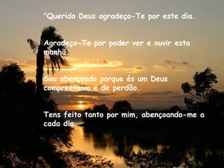 "Querido Deus agradeço-Te por este dia.
Agradeço-Te por poder ver e ouvir esta
manhã.
Sou abençoado porque és um Deus
compreensivo e de perdão.
Tens feito tanto por mim, abençoando-me a
cada dia.
 